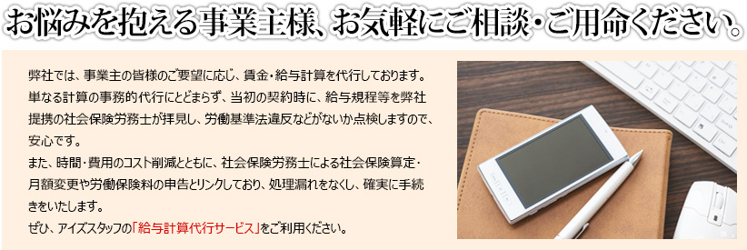 お悩みを抱える事業主様、お気軽にご相談・ご用命ください。
弊社では、事業主の皆様のご要望に応じ、賃金・給与計算を代行しております。
単なる計算の事務的代行にとどまらず、当初の契約時に、給与規程等を弊社提携の社会保険労務士が拝見し、労働基準法違反などがないか点検しますので、安心です。　
また、時間･費用のコスト削減とともに、社会保険労務士による社会保険算定･月額変更や労働保険料の申告とリンクしており、処理漏れをなくし、確実に手続きをいたします。
ぜひ、アイズスタッフの「給与計算代行サービス」をご利用ください。