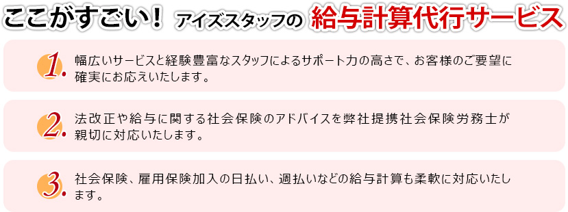 ここがすごい！ アイズスタッフの  給与計算代行サービス
１．幅広いサービスと経験豊富なスタッフによるサポート力の高さで、お客様のご要望に確実にお応えいたします。
２．法改正や給与に関する社会保険のアドバイスを弊社提携社会保険労務士が親切に対応いたします。
３．社会保険、雇用保険加入の日払い、週払いなどの給与計算も柔軟に対応いたします。